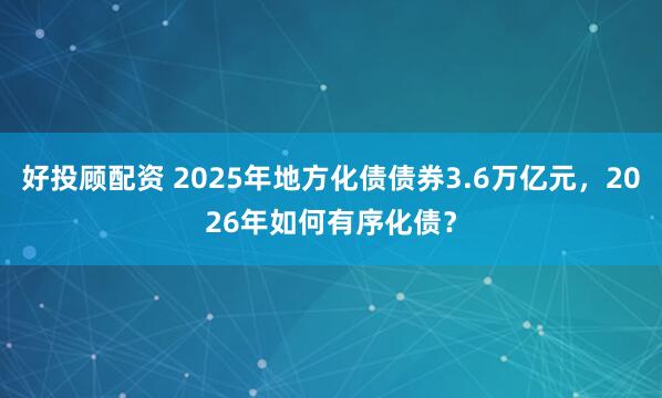 好投顾配资 2025年地方化债债券3.6万亿元，2026年如何有序化债？