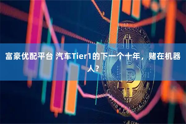 富豪优配平台 汽车Tier1的下一个十年，赌在机器人？