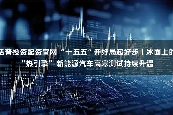 括普投资配资官网 “十五五”开好局起好步丨冰面上的“热引擎” 新能源汽车高寒测试持续升温