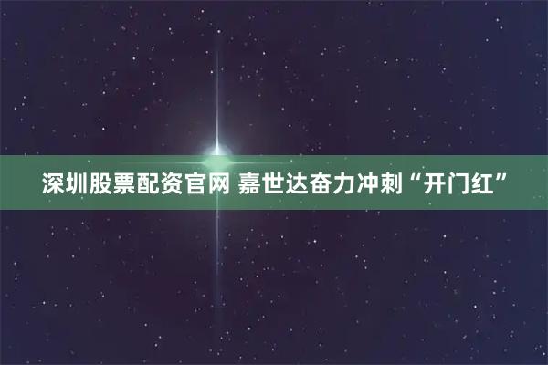 深圳股票配资官网 嘉世达奋力冲刺“开门红”