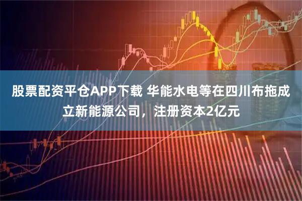 股票配资平仓APP下载 华能水电等在四川布拖成立新能源公司，注册资本2亿元