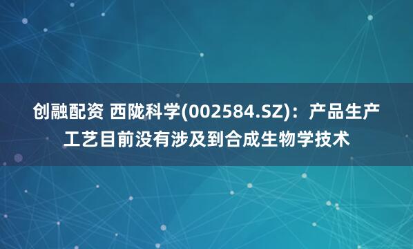 创融配资 西陇科学(002584.SZ)：产品生产工艺目前没有涉及到合成生物学技术