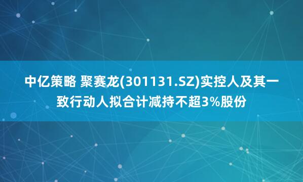 中亿策略 聚赛龙(301131.SZ)实控人及其一致行动人拟合计减持不超3%股份