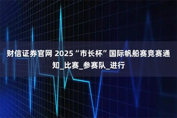 财信证券官网 2025“市长杯”国际帆船赛竞赛通知_比赛_参赛队_进行