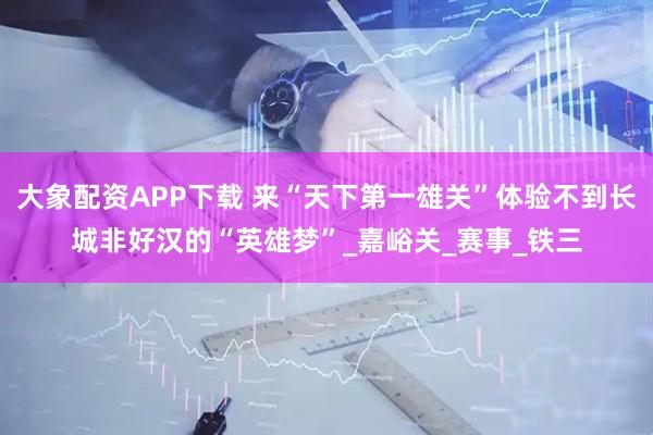 大象配资APP下载 来“天下第一雄关”体验不到长城非好汉的“英雄梦”_嘉峪关_赛事_铁三