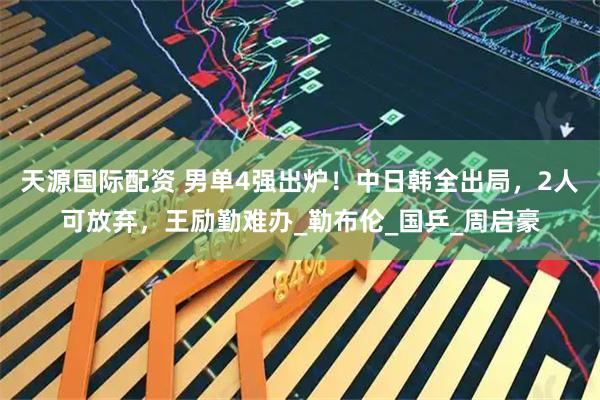 天源国际配资 男单4强出炉！中日韩全出局，2人可放弃，王励勤难办_勒布伦_国乒_周启豪