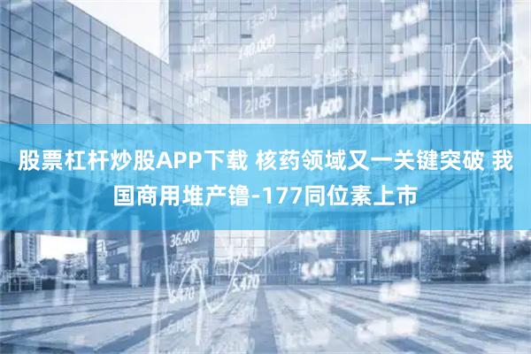 股票杠杆炒股APP下载 核药领域又一关键突破 我国商用堆产镥-177同位素上市
