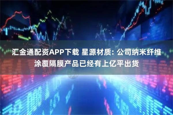 汇金通配资APP下载 星源材质: 公司纳米纤维涂覆隔膜产品已经有上亿平出货