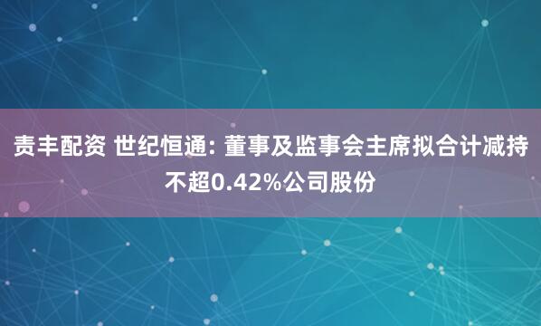 责丰配资 世纪恒通: 董事及监事会主席拟合计减持不超0.42%公司股份