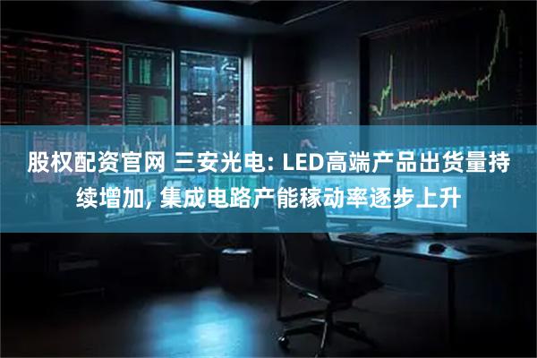 股权配资官网 三安光电: LED高端产品出货量持续增加, 集成电路产能稼动率逐步上升