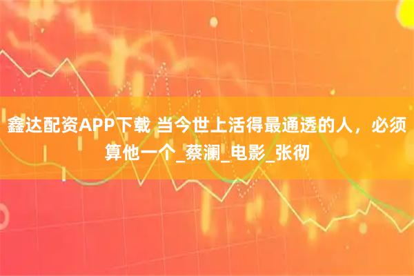 鑫达配资APP下载 当今世上活得最通透的人，必须算他一个_蔡澜_电影_张彻