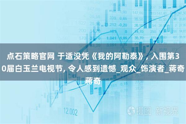 点石策略官网 于适没凭《我的阿勒泰》, 入围第30届白玉兰电视节, 令人感到遗憾_观众_饰演者_蒋奇