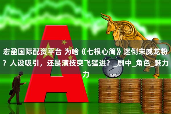 宏盈国际配资平台 为啥《七根心简》迷倒宋威龙粉？人设吸引，还是演技突飞猛进？_剧中_角色_魅力