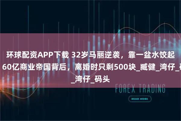 环球配资APP下载 32岁马丽逆袭，靠一盆水饺起步，60亿商业帝国背后，离婚时只剩500块_臧健_湾仔_码头