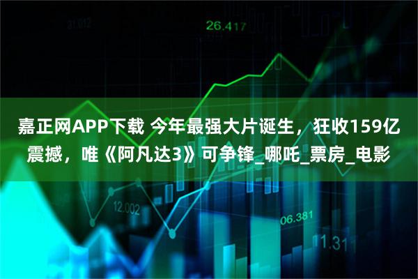 嘉正网APP下载 今年最强大片诞生，狂收159亿震撼，唯《阿凡达3》可争锋_哪吒_票房_电影