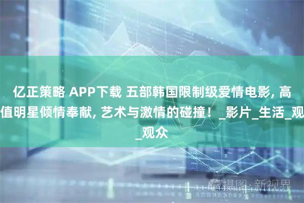 亿正策略 APP下载 五部韩国限制级爱情电影, 高颜值明星倾情奉献, 艺术与激情的碰撞！_影片_生活_观众