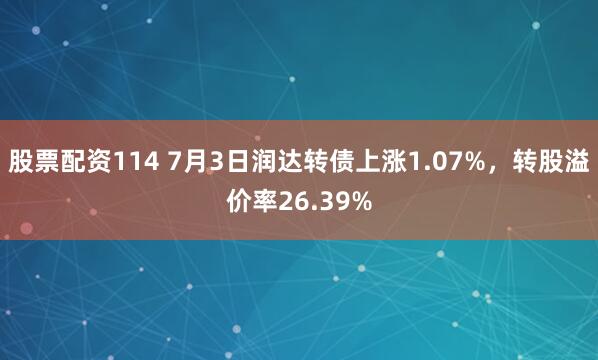 股票配资114 7月3日润达转债上涨1.07%，转股溢价率26.39%