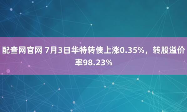 配查网官网 7月3日华特转债上涨0.35%，转股溢价率98.23%