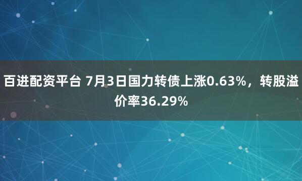 百进配资平台 7月3日国力转债上涨0.63%，转股溢价率36.29%