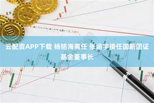 云配资APP下载 杨铭海离任 张涵宇接任国新国证基金董事长
