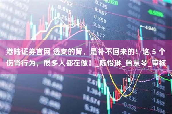 港陆证券官网 透支的肾，是补不回来的！这 5 个伤肾行为，很多人都在做！_陈怡琳_鲁慧琴_审核