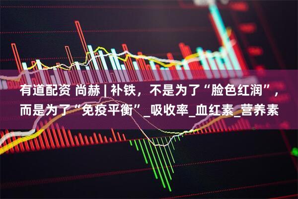 有道配资 尚赫 | 补铁，不是为了“脸色红润”，而是为了“免疫平衡”_吸收率_血红素_营养素