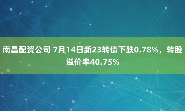 南昌配资公司 7月14日新23转债下跌0.78%，转股溢价率40.75%
