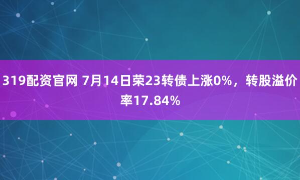 319配资官网 7月14日荣23转债上涨0%，转股溢价率17.84%