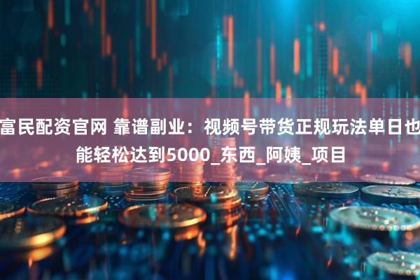 富民配资官网 靠谱副业：视频号带货正规玩法单日也能轻松达到5000_东西_阿姨_项目