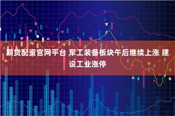 期货配资官网平台 军工装备板块午后继续上涨 建设工业涨停