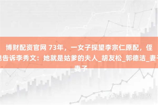 博财配资官网 73年，一女子探望李宗仁原配，侄媳告诉李秀文：她就是姑爹的夫人_胡友松_郭德洁_妻子