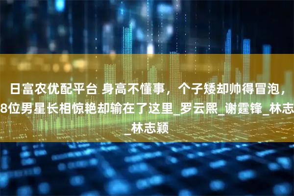日富农优配平台 身高不懂事，个子矮却帅得冒泡，这8位男星长相惊艳却输在了这里_罗云熙_谢霆锋_林志颖