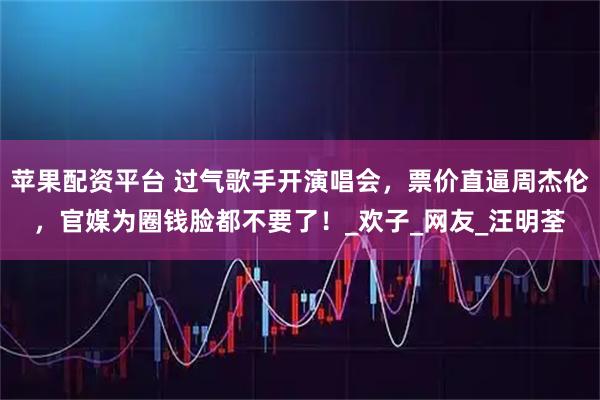 苹果配资平台 过气歌手开演唱会，票价直逼周杰伦，官媒为圈钱脸都不要了！_欢子_网友_汪明荃