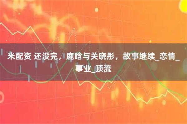 米配资 还没完，鹿晗与关晓彤，故事继续_恋情_事业_顶流