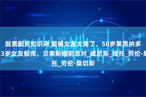 股票配资知识网 超模女友太美了，50岁莱昂纳多与小23岁女友躲雨，贝索斯婚前派对_威尼斯_维托_劳伦·桑切斯