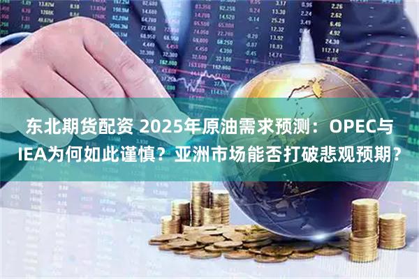 东北期货配资 2025年原油需求预测：OPEC与IEA为何如此谨慎？亚洲市场能否打破悲观预期？