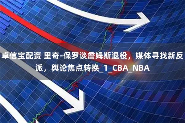 卓信宝配资 里奇-保罗谈詹姆斯退役，媒体寻找新反派，舆论焦点转换_1_CBA_NBA