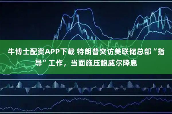 牛博士配资APP下载 特朗普突访美联储总部“指导”工作，当面施压鲍威尔降息