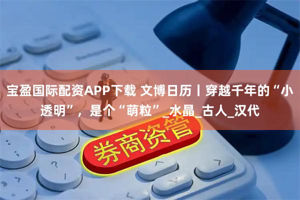 宝盈国际配资APP下载 文博日历丨穿越千年的“小透明”，是个“萌粒”_水晶_古人_汉代