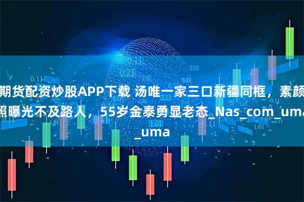 期货配资炒股APP下载 汤唯一家三口新疆同框，素颜照曝光不及路人，55岁金泰勇显老态_Nas_com_uma