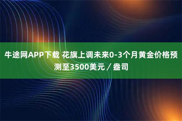 牛途网APP下载 花旗上调未来0-3个月黄金价格预测至3500美元／盎司
