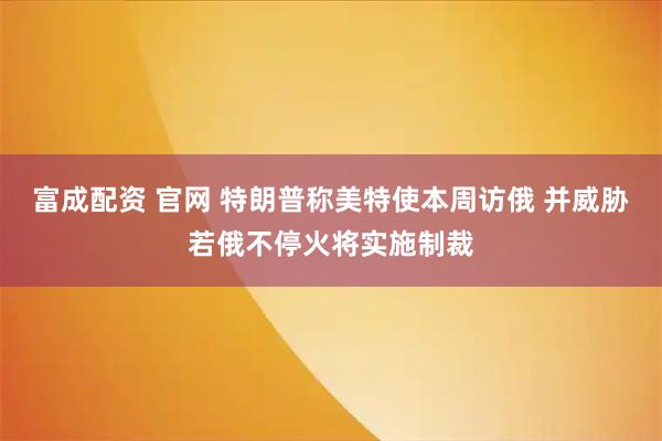 富成配资 官网 特朗普称美特使本周访俄 并威胁若俄不停火将实施制裁