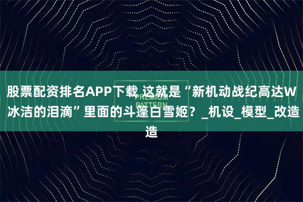 股票配资排名APP下载 这就是“新机动战纪高达W 冰洁的泪滴”里面的斗篷白雪姬?_机设_模型_改造
