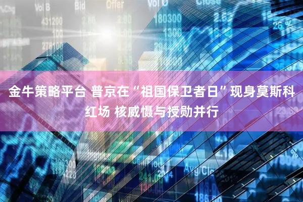 金牛策略平台 普京在“祖国保卫者日”现身莫斯科红场 核威慑与授勋并行