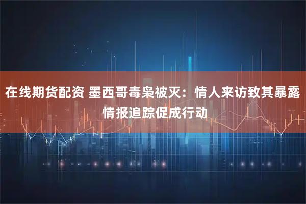 在线期货配资 墨西哥毒枭被灭：情人来访致其暴露 情报追踪促成行动