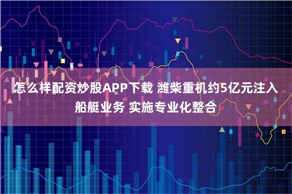 怎么样配资炒股APP下载 潍柴重机约5亿元注入船艇业务 实施专业化整合
