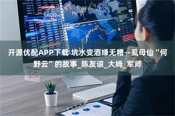 开源优配APP下载 坑水变酒嫌无糟--虱母仙“何野云”的故事_陈友谅_大姆_军师