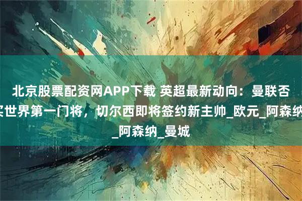 北京股票配资网APP下载 英超最新动向:曼联否认购买世界第一门将,切尔西即将签约新主帅_欧元_阿森纳_曼城