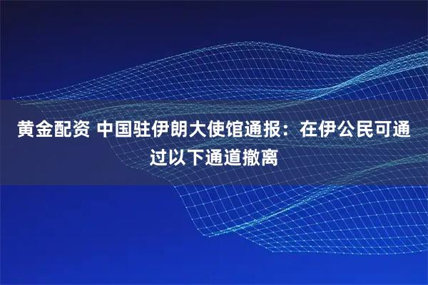 黄金配资 中国驻伊朗大使馆通报：在伊公民可通过以下通道撤离