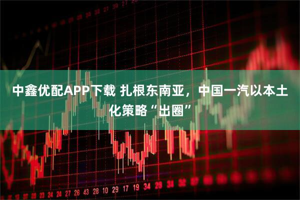 中鑫优配APP下载 扎根东南亚，中国一汽以本土化策略“出圈”